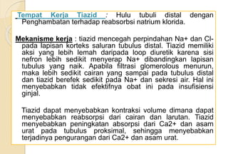 Tempat Kerja Tiazid : Hulu tubuli distal dengan
Penghambatan terhadap reabsorbsi natrium klorida.
Mekanisme kerja : tiazid mencegah perpindahan Na+ dan Cl-
pada lapisan korteks saluran tubulus distal. Tiazid memiliki
aksi yang lebih lemah daripada loop diuretik karena sisi
nefron lebih sedikit menyerap Na+ dibandingkan lapisan
tubulus yang naik. Apabila filtrasi glomerolous menurun,
maka lebih sedikit cairan yang sampai pada tubulus distal
dan tiazid berefek sedikit pada Na+ dan sekresi air. Hal ini
menyebabkan tidak efektifnya obat ini pada insufisiensi
ginjal.
Tiazid dapat menyebabkan kontraksi volume dimana dapat
menyebabkan reabsorpsi dari cairan dan larutan. Tiazid
menyebabkan peningkatan absorpsi dari Ca2+ dan asam
urat pada tubulus proksimal, sehingga menyebabkan
terjadinya pengurangan dari Ca2+ dan asam urat.
 