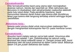 Farmakodinamika
Efek farmakodinamika tiazid yang utama ialah meningkatkan
ekskresi natrium, klorida dan sejumlah air. Efek natriuresis dan
kloruresis ini disebabkan oleh penghambatan reabsorbsi elektrolit
pada hulu tubuli distal. Pada penderita hipertensi, tiazid
menurunkan tekanan darah bukan saja karena efek diuretiknya,
tetapi juga karena efek langsung terhadap arteriol sehingga terjadi
vasodilatasi.
Mekanisme kerja :
bekerja pada tubulus distal untuk menurunkan reabsorpsi Na+
dengan menghambat kotransporter Na+/Cl- pada membran lumen.
Farmakokinetik :
Absorbsi tiazid melalui saluran cerna baik sekali. Umumnya efek
obat tampak setelah 1 jam. Didistribusikan ke seluruh ruang
ekstrasel dan dapat melewati sawar uri. Dengan proses aktif, tiazid
diekskresi oleh sel tubuli proksimal ke dalam cairan tubuli. Biasanya
dalam 3-6 jam sudah diekskresi dari badan.
 