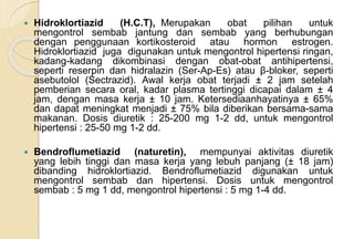  Hidroklortiazid (H.C.T), Merupakan obat pilihan untuk
mengontrol sembab jantung dan sembab yang berhubungan
dengan penggunaan kortikosteroid atau hormon estrogen.
Hidroklortiazid juga digunakan untuk mengontrol hipertensi ringan,
kadang-kadang dikombinasi dengan obat-obat antihipertensi,
seperti reserpin dan hidralazin (Ser-Ap-Es) atau β-bloker, seperti
asebutolol (Sectrazid). Awal kerja obat terjadi ± 2 jam setelah
pemberian secara oral, kadar plasma tertinggi dicapai dalam ± 4
jam, dengan masa kerja ± 10 jam. Ketersediaanhayatinya ± 65%
dan dapat meningkat menjadi ± 75% bila diberikan bersama-sama
makanan. Dosis diuretik : 25-200 mg 1-2 dd, untuk mengontrol
hipertensi : 25-50 mg 1-2 dd.
 Bendroflumetiazid (naturetin), mempunyai aktivitas diuretik
yang lebih tinggi dan masa kerja yang lebuh panjang (± 18 jam)
dibanding hidroklortiazid. Bendroflumetiazid digunakan untuk
mengontrol sembab dan hipertensi. Dosis untuk mengontrol
sembab : 5 mg 1 dd, mengontrol hipertensi : 5 mg 1-4 dd.
 