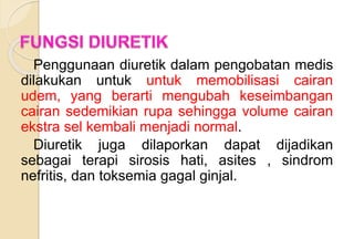 Penggunaan diuretik dalam pengobatan medis
dilakukan untuk untuk memobilisasi cairan
udem, yang berarti mengubah keseimbangan
cairan sedemikian rupa sehingga volume cairan
ekstra sel kembali menjadi normal.
Diuretik juga dilaporkan dapat dijadikan
sebagai terapi sirosis hati, asites , sindrom
nefritis, dan toksemia gagal ginjal.
 