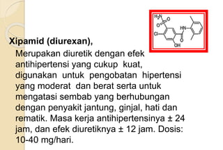 Xipamid (diurexan),
Merupakan diuretik dengan efek
antihipertensi yang cukup kuat,
digunakan untuk pengobatan hipertensi
yang moderat dan berat serta untuk
mengatasi sembab yang berhubungan
dengan penyakit jantung, ginjal, hati dan
rematik. Masa kerja antihipertensinya ± 24
jam, dan efek diuretiknya ± 12 jam. Dosis:
10-40 mg/hari.
 