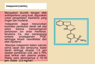 Indapamid (natrilix),
Merupakan diuretik dengan efek
antihipertensi yang kuat, digunakan
untuk pengobatan hipertensi yang
ringan dan moderat.
Indapamid dapat menurunkan
kontraksi pembuluh darah sel otot
polos karena mempengaruhi
pertukaran ion antar membran,
terutama Ca, dan merangsang
sintesis prostaglandin PGE,
sehingga terjadi vasodilatasi dan
efek hipotensi.
Absorpsi indapamid dalam saluran
cerna cepat dan sempurna, kadar
darah tertinggi dicapai 1-2 jam
setelah pemberian oral, dan ± 79%
obat terikat oleh plasma protein.
Waktu paro eliminasinya ± 15-18
jam. Dosis : 2,5 mg/hari.
 