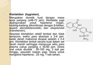 Klortalidon (hygroton),
Merupakan diuretik kuat dengan masa
kerja panjang (±48-72 jam). Klortalido juga
dipergunakan untuk hipertensi ringan,
kadang-kadang dikombinasi dengan β-bloker,
seperti atenolol(tenoretik) dan oksprenolol
(transitensin).
Absorpsi klortalidon relatif lambat dan tidak
sempuna, waktu paro absorpsi ± 2-6 jam,
kadar darah maksimal dicapai setelah ± 2-4
jam. Klortalidon terikat secara kuat dalam sel
darah merah sehingga mempuyai wktu paro
plasma cukup panjang ± 35-60 jam. Dosis
oral untuk diuretik : 50-100 mg, 3 kali per
minggu, sesudah makan pagi. Dosis untuk
mengotrol hipertensi : 25 mg, 1 kali sehari.
 