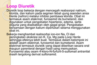 Loop Diuretik
Diuretik loop bekerja dengan mencegah reabsorpsi natrium,
klorida, dan kalium pada segmen tebal ujung asenden ansa
Henle (nefron) melalui inhibisi pembawa klorida. Obat ini
termasuk asam etakrinat, furosemid da bumetanid, dan
digunakan untuk pengobatan hipertensi, edema, serta
oliguria yang disebabkan oleh gagal ginjal. Pengobatan
bersamaan dengan kalium diperlukan selama menggunakan
obat ini.
Bekerja menghambat reabsorbsi ion-ion Na, Cl dan
peningkatan ekskresi ion K, Ca, Mg pada Loop Henle
sehingga efeknya lebih kuat. Termasuk dalam kelompok ini
adalah asam etakrinat, furosemid dan bumetanid. Asam
etakrinat termasuk diuretik yang dapat diberikan secara oral
maupun parenteral dengan hasil yang memuaskan.
Furosemid atau asam 4-kloro-N-furfuril-5-sulfomail antranilat
masih tergolong derivat sulfonamid.
 