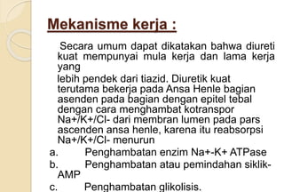 Mekanisme kerja :
Secara umum dapat dikatakan bahwa diureti
kuat mempunyai mula kerja dan lama kerja
yang
lebih pendek dari tiazid. Diuretik kuat
terutama bekerja pada Ansa Henle bagian
asenden pada bagian dengan epitel tebal
dengan cara menghambat kotranspor
Na+/K+/Cl- dari membran lumen pada pars
ascenden ansa henle, karena itu reabsorpsi
Na+/K+/Cl- menurun
a. Penghambatan enzim Na+-K+ ATPase
b. Penghambatan atau pemindahan siklik-
AMP
c. Penghambatan glikolisis.
 