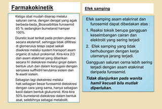 Farmakokinetik Efek samping
Ketiga obat mudah diserap melalui
saluran cerna, dengan derajat yang agak
berbeda-beda. Bioavaibilitas furosemid
65 % sedangkan bumetanid hamper
100%.
Diuretic kuat terikat pada protein plasma
secara ekstensif, sehingga tidak difiltrasi
di glomerulus tetapi cepat sekali
disekresi melalui system transport asam
organic di tubuli proksimal. Kira-kira 2/3
dari asam etakrinat yang diberikan
secara IV diekskresi melalui ginjal dalam
bentuk utuh dan dalam konjugasi dengan
senyawa sulfhidril terutama sistein dan
N-asetil sistein.
Sebagian lagi diekskresi melalui
hati.sebagian besar furosemid diekskresi
dengan cara yang sama, hanya sebagian
kecil dalam bentuk glukuronid. Kira-kira
50% bumetanid diekskresi dalam bentuk
asal, selebihnya sebagai metabolit.
Efek samping asam etakrinat dan
furosemid dapat dibedakan atas :
1. Reaksi toksik berupa gangguan
keseimbangan cairan dan
elektrolit yang sering terjadi
2. Efek samping yang tidak
berhubungan dengan kerja
utamanya jarang terjadi.
Gangguan saluran cerna lebih sering
terjadi dengan asam etakrinat
daripada furosemid.
Tidak dianjurkan pada wanita
hamil kecuali bila mutlak
diperlukan.
 
