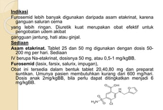 Indikasi
Furosemid lebih banyak digunakan daripada asam etakrinat, karena
ganguan saluran cerna
yang lebih ringan. Diuretik kuat merupakan obat efektif untuk
pengobatan udem akibat
gangguan jantung, hati atau ginjal.
Sediaan
Asam etakrinat. Tablet 25 dan 50 mg digunakan dengan dosis 50-
200 mg per hari. Sediaan
IV berupa Na-etakrinat, dosisnya 50 mg, atau 0,5-1 mg/kgBB.
Furosemid (lasix, farsix, salurix, impugan),
Obat ini tersedia dalam bentuk tablet 20,40,80 mg dan preparat
suntikan. Umunya pasien membutuhkan kurang dari 600 mg/hari.
Dosis anak 2mg/kgBB, bila perlu dapat ditingkatkan menjadi 6
mg/kgBB.
 