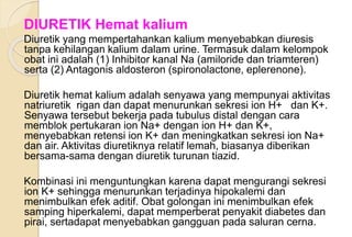DIURETIK Hemat kalium
Diuretik yang mempertahankan kalium menyebabkan diuresis
tanpa kehilangan kalium dalam urine. Termasuk dalam kelompok
obat ini adalah (1) Inhibitor kanal Na (amiloride dan triamteren)
serta (2) Antagonis aldosteron (spironolactone, eplerenone).
Diuretik hemat kalium adalah senyawa yang mempunyai aktivitas
natriuretik rigan dan dapat menurunkan sekresi ion H+ dan K+.
Senyawa tersebut bekerja pada tubulus distal dengan cara
memblok pertukaran ion Na+ dengan ion H+ dan K+,
menyebabkan retensi ion K+ dan meningkatkan sekresi ion Na+
dan air. Aktivitas diuretiknya relatif lemah, biasanya diberikan
bersama-sama dengan diuretik turunan tiazid.
Kombinasi ini menguntungkan karena dapat mengurangi sekresi
ion K+ sehingga menurunkan terjadinya hipokalemi dan
menimbulkan efek aditif. Obat golongan ini menimbulkan efek
samping hiperkalemi, dapat memperberat penyakit diabetes dan
pirai, sertadapat menyebabkan gangguan pada saluran cerna.
 