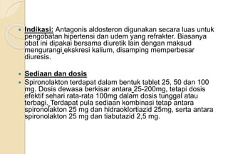  Indikasi: Antagonis aldosteron digunakan secara luas untuk
pengobatan hipertensi dan udem yang refrakter. Biasanya
obat ini dipakai bersama diuretik lain dengan maksud
mengurangi ekskresi kalium, disamping memperbesar
diuresis.
 Sediaan dan dosis
 Spironolakton terdapat dalam bentuk tablet 25, 50 dan 100
mg. Dosis dewasa berkisar antara 25-200mg, tetapi dosis
efektif sehari rata-rata 100mg dalam dosis tunggal atau
terbagi. Terdapat pula sediaan kombinasi tetap antara
spironolakton 25 mg dan hidraoklortiazid 25mg, serta antara
spironolakton 25 mg dan tiabutazid 2,5 mg.
 