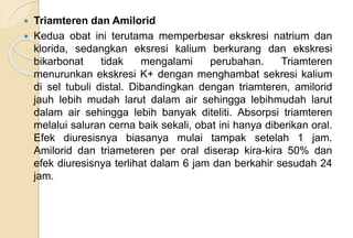  Triamteren dan Amilorid
 Kedua obat ini terutama memperbesar ekskresi natrium dan
klorida, sedangkan eksresi kalium berkurang dan ekskresi
bikarbonat tidak mengalami perubahan. Triamteren
menurunkan ekskresi K+ dengan menghambat sekresi kalium
di sel tubuli distal. Dibandingkan dengan triamteren, amilorid
jauh lebih mudah larut dalam air sehingga lebihmudah larut
dalam air sehingga lebih banyak diteliti. Absorpsi triamteren
melalui saluran cerna baik sekali, obat ini hanya diberikan oral.
Efek diuresisnya biasanya mulai tampak setelah 1 jam.
Amilorid dan triameteren per oral diserap kira-kira 50% dan
efek diuresisnya terlihat dalam 6 jam dan berkahir sesudah 24
jam.
 