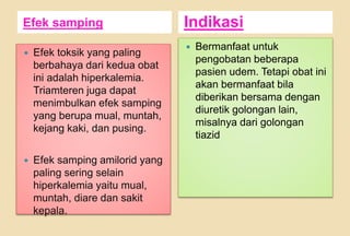 Efek samping Indikasi
 Efek toksik yang paling
berbahaya dari kedua obat
ini adalah hiperkalemia.
Triamteren juga dapat
menimbulkan efek samping
yang berupa mual, muntah,
kejang kaki, dan pusing.
 Efek samping amilorid yang
paling sering selain
hiperkalemia yaitu mual,
muntah, diare dan sakit
kepala.
 Bermanfaat untuk
pengobatan beberapa
pasien udem. Tetapi obat ini
akan bermanfaat bila
diberikan bersama dengan
diuretik golongan lain,
misalnya dari golongan
tiazid
 