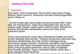 1 Hipertensi
Digunakan untuk mengurangi volume darah seluruhnya hingga
tekanan darah menurun. Khususnya derivate-thiazida digunakan
untuk indikasi ini.
Diuretic lengkungan pada jangka panjang ternyata lebih ringan
efek anti hipertensinya, maka hanya digunakan bila ada kontra
indikasi pada thiazida, seperti pada insufiensi ginjal. Mekanisme
kerjanya diperkirakan berdasarkan penurunan daya tahan
pembuluh perifer.
Dosis yang diperlukan untuk efek antihipertensi adalah jauh lebih
rendah daripada dosis diuretic. Thiazida memperkuat efek-efek obat
hipertensi betablockers dan ACE-inhibitor sehingga sering
dikombinasi dengan thiazida. Penghetian pemberian obat thiazida
pada lansia tidak boleh mendadak karena dapat menyebabkan
resiko timbulnya gejala kelemahan jantung dan peningkatan
tensi.Diuretik golongan Tiazid, merupakan pilihan utama step 1,
pada sebagian besar penderita.
Indikasi Diuretik
 