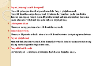2 Payah jantung kronik kongestif
Diuretik golongan tiazid, digunakann bila fungsi ginjal normal.
Diuretik kuat biasanya furosemid, terutama bermanfaat pada penderita
dengan gangguan fungsi ginja. Diuretik hemat kalium, digunakan bersama
tiazid atau diuretik kuat bila ada bahaya hipokalemia.
3 Udem paru akut
Biasanya menggunakan diuretik kuat (furosemid)
4 Sindrom nefrotik
Biasanya digunakan tiazid atau diuretik kuat bersama dengan spironolakton.
5 Payah ginjal akut
Manitol dan/atau furosemid, bila diuresis berhasil, volume cairan tubuh yang
hilang harus diganti dengan hati-hati.
6 Penyakit hati kronik
spironolakton (sendiri atau bersama tiazid atau diuretik kuat).
 