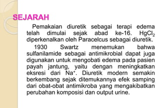 Pemakaian diuretik sebagai terapi edema
telah dimulai sejak abad ke-16. HgCl2
diperkenalkan oleh Paracelcus sebagai diuretik.
1930 Swartz menemukan bahwa
sulfanilamide sebagai antimikrobial dapat juga
digunakan untuk mengobati edema pada pasien
payah jantung, yaitu dengan meningkatkan
eksresi dari Na+. Diuretik modern semakin
berkembang sejak ditemukannya efek samping
dari obat-obat antimikroba yang mengakibatkan
perubahan komposisi dan output urine.
 