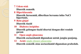 7 Udem otak
Diuretik osmotik
8 Hiperklasemia
Diuretik furosemid, diberikan bersama infus NaCl
hipertonis.
9 Batu ginjal
Diuretik tiazid
10 Diabetes insipidus
Diuretik golongan tiazid disertai dengan diet rendah
garam
11 Open angle glaucoma
Diuretik asetazolamid digunakan untuk jangka panjang.
12 Acute angle closure glaucoma
Diuretik osmotik atau asetazolamid digunakan prabedah.
 