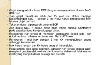  Ginjal mengontrol volume ECF dengan menyesuaikan eksresi NaCl
dan H2O
 Tiap ginjal memfiltrasi lebih dari 22 mol Na. Untuk menjaga
keseimbangan NaCl , sekitar 3 lbs NaCl harus direabsorpsi oleh
tubulus ginjal per hari.
 Tekanan darah dipengaruhi volume ECF
 Jika intake NaCl > output maka akan terjadi edema. Contohnya
pada gagal jantung kongestif, gagal ginjal.
 Reabsorpsi Na+ terjadi di membran basolateral (blood side) dari
epitel nephron, dibantu terutama oleh Na+K+ATP-ase
 Pertukaran 1 mol Na+ dengan 2 mol K+ membutuhkan energi
sehingga konsentrasi
 Na+ harus rendah dan K+ harus tinggi di intraseluler.
 Pada luminal side epitel nephron, transpor Na+ terjadi secara pasif,
mengikuti gradien elektrokimia dari lumen ke dalam sel. Mekanisme
inilah yang menjadi dasar fisiologi dari diuretik.
 