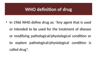 WHO definition of drug
• In 1966 WHO define drug as: “Any agent that is used
or intended to be used for the treatment of disease
or modifying pathological/physiological condition or
to explore pathological/physiological condition is
called drug”.
 