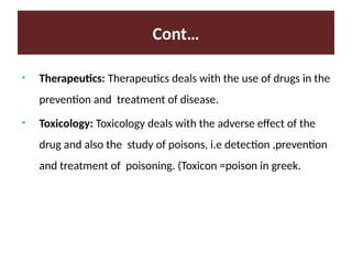 Cont…
• Therapeutics: Therapeutics deals with the use of drugs in the
prevention and treatment of disease.
• Toxicology: Toxicology deals with the adverse effect of the
drug and also the study of poisons, i.e detection ,prevention
and treatment of poisoning. (Toxicon =poison in greek.
 