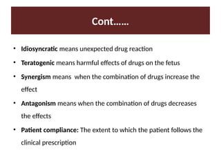 Cont……
• Idiosyncratic means unexpected drug reaction
• Teratogenic means harmful effects of drugs on the fetus
• Synergism means when the combination of drugs increase the
effect
• Antagonism means when the combination of drugs decreases
the effects
• Patient compliance: The extent to which the patient follows the
clinical prescription
 