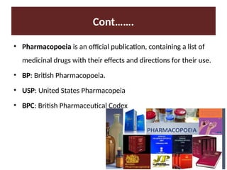 Cont…….
• Pharmacopoeia is an official publication, containing a list of
medicinal drugs with their effects and directions for their use.
• BP: British Pharmacopoeia.
• USP: United States Pharmacopeia
• BPC: British Pharmaceutical Codex
 