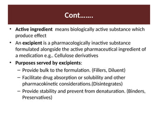 Cont…….
• Active ingredient means biologically active substance which
produce effect
• An excipient is a pharmacologically inactive substance
formulated alongside the active pharmaceutical ingredient of
a medication e.g.. Cellulose derivatives
• Purposes served by excipients:
– Provide bulk to the formulation. (Fillers, Diluent)
– Facilitate drug absorption or solubility and other
pharmacokinetic considerations.(Disintegrates)
– Provide stability and prevent from denaturation. (Binders,
Preservatives)
 