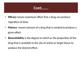 Cont…….
• Efficacy means maximum effect that a drug can produce
regardless of dose.
• Potency means amount of a drug that is needed to produce a
given effect
• Bioavailability is the degree to which or the proportion of the
drug that is available to the site of action or target tissue to
produce the desired effect.
 
