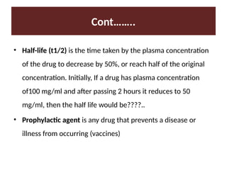 Cont……..
• Half-life (t1/2) is the time taken by the plasma concentration
of the drug to decrease by 50%, or reach half of the original
concentration. Initially, If a drug has plasma concentration
of100 mg/ml and after passing 2 hours it reduces to 50
mg/ml, then the half life would be????..
• Prophylactic agent is any drug that prevents a disease or
illness from occurring (vaccines)
 