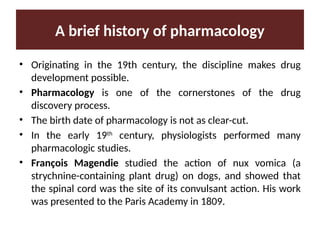 A brief history of pharmacology
• Originating in the 19th century, the discipline makes drug
development possible.
• Pharmacology is one of the cornerstones of the drug
discovery process.
• The birth date of pharmacology is not as clear-cut.
• In the early 19th
century, physiologists performed many
pharmacologic studies.
• François Magendie studied the action of nux vomica (a
strychnine-containing plant drug) on dogs, and showed that
the spinal cord was the site of its convulsant action. His work
was presented to the Paris Academy in 1809.
 