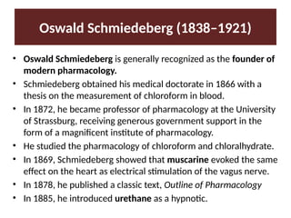 Oswald Schmiedeberg (1838–1921)
• Oswald Schmiedeberg is generally recognized as the founder of
modern pharmacology.
• Schmiedeberg obtained his medical doctorate in 1866 with a
thesis on the measurement of chloroform in blood.
• In 1872, he became professor of pharmacology at the University
of Strassburg, receiving generous government support in the
form of a magnificent institute of pharmacology.
• He studied the pharmacology of chloroform and chloralhydrate.
• In 1869, Schmiedeberg showed that muscarine evoked the same
effect on the heart as electrical stimulation of the vagus nerve.
• In 1878, he published a classic text, Outline of Pharmacology
• In 1885, he introduced urethane as a hypnotic.
 