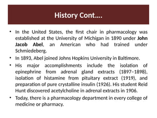 History Cont….
• In the United States, the first chair in pharmacology was
established at the University of Michigan in 1890 under John
Jacob Abel, an American who had trained under
Schmiedeberg.
• In 1893, Abel joined Johns Hopkins University in Baltimore.
• His major accomplishments include the isolation of
epinephrine from adrenal gland extracts (1897–1898),
isolation of histamine from pituitary extract (1919), and
preparation of pure crystalline insulin (1926). His student Reid
Hunt discovered acetylcholine in adrenal extracts in 1906.
• Today, there is a pharmacology department in every college of
medicine or pharmacy.
 
