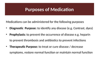 Purposes of Medication
Medications can be administered for the following purposes
• Diagnostic Purpose: to identify any disease (e.g. Contrast, dyes)
• Prophylaxis: to prevent the occurrence of disease e.g. heparin
to prevent thrombosis and antibiotics to prevent infections
• Therapeutic Purpose: to treat or cure disease / decrease
symptoms, restore normal function or maintain normal function
 