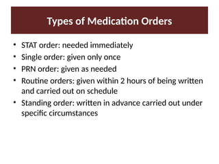 Types of Medication Orders
• STAT order: needed immediately
• Single order: given only once
• PRN order: given as needed
• Routine orders: given within 2 hours of being written
and carried out on schedule
• Standing order: written in advance carried out under
specific circumstances
 