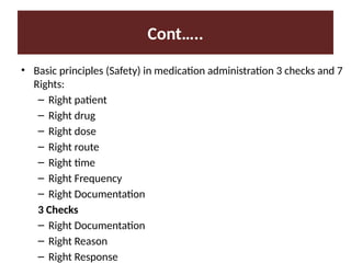 Cont…..
• Basic principles (Safety) in medication administration 3 checks and 7
Rights:
– Right patient
– Right drug
– Right dose
– Right route
– Right time
– Right Frequency
– Right Documentation
3 Checks
– Right Documentation
– Right Reason
– Right Response
 