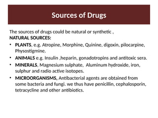Sources of Drugs
The sources of drugs could be natural or synthetic ,
NATURAL SOURCES:
• PLANTS, e.g. Atropine, Morphine, Quinine, digoxin, pilocarpine,
Physostigmine.
• ANIMALS e.g. Insulin ,heparin, gonadotropins and antitoxic sera.
• MINERALS, Magnesium sulphate, Aluminum hydroxide, iron,
sulphur and radio active isotopes.
• MICROORGANISMS, Antibacterial agents are obtained from
some bacteria and fungi. we thus have penicillin, cephalosporin,
tetracycline and other antibiotics.
 