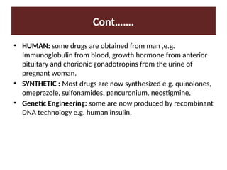 Cont…….
• HUMAN: some drugs are obtained from man ,e.g.
Immunoglobulin from blood, growth hormone from anterior
pituitary and chorionic gonadotropins from the urine of
pregnant woman.
• SYNTHETIC : Most drugs are now synthesized e.g. quinolones,
omeprazole, sulfonamides, pancuronium, neostigmine.
• Genetic Engineering: some are now produced by recombinant
DNA technology e.g. human insulin,
 