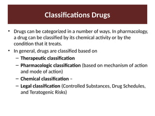 Classifications Drugs
• Drugs can be categorized in a number of ways. In pharmacology,
a drug can be classified by its chemical activity or by the
condition that it treats.
• In general, drugs are classified based on
– Therapeutic classification
– Pharmacologic classification (based on mechanism of action
and mode of action)
– Chemical classification –
– Legal classification (Controlled Substances, Drug Schedules,
and Teratogenic Risks)
 