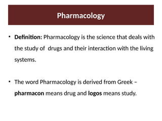 • Definition: Pharmacology is the science that deals with
the study of drugs and their interaction with the living
systems.
• The word Pharmacology is derived from Greek –
pharmacon means drug and logos means study.
Pharmacology
 