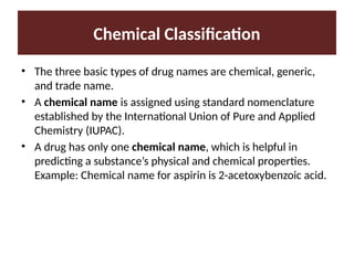 Chemical Classification
• The three basic types of drug names are chemical, generic,
and trade name.
• A chemical name is assigned using standard nomenclature
established by the International Union of Pure and Applied
Chemistry (IUPAC).
• A drug has only one chemical name, which is helpful in
predicting a substance’s physical and chemical properties.
Example: Chemical name for aspirin is 2-acetoxybenzoic acid.
 