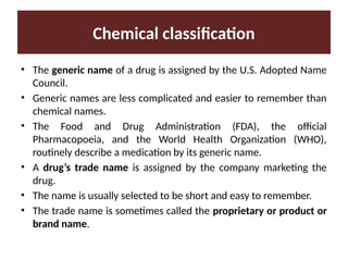 Chemical classification
• The generic name of a drug is assigned by the U.S. Adopted Name
Council.
• Generic names are less complicated and easier to remember than
chemical names.
• The Food and Drug Administration (FDA), the official
Pharmacopoeia, and the World Health Organization (WHO),
routinely describe a medication by its generic name.
• A drug’s trade name is assigned by the company marketing the
drug.
• The name is usually selected to be short and easy to remember.
• The trade name is sometimes called the proprietary or product or
brand name.
 