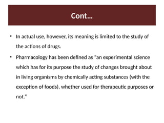 Cont…
• In actual use, however, its meaning is limited to the study of
the actions of drugs.
• Pharmacology has been defined as “an experimental science
which has for its purpose the study of changes brought about
in living organisms by chemically acting substances (with the
exception of foods), whether used for therapeutic purposes or
not.”
 