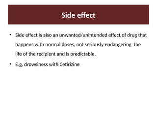 Side effect
• Side effect is also an unwanted/unintended effect of drug that
happens with normal doses, not seriously endangering the
life of the recipient and is predictable.
• E.g. drowsiness with Cetirizine
 