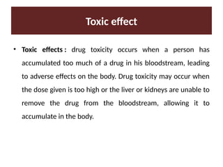 Toxic effect
• Toxic effects : drug toxicity occurs when a person has
accumulated too much of a drug in his bloodstream, leading
to adverse effects on the body. Drug toxicity may occur when
the dose given is too high or the liver or kidneys are unable to
remove the drug from the bloodstream, allowing it to
accumulate in the body.
 