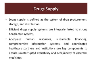 Drugs Supply
• Drugs supply is defined as the system of drug procurement,
storage, and distribution
• Efficient drugs supply systems are integrally linked to strong
health care systems.
• Adequate human resources, sustainable financing,
comprehensive information systems, and coordinated
healthcare partners and institutions are key components to
ensure uninterrupted availability and accessibility of essential
medicines
 