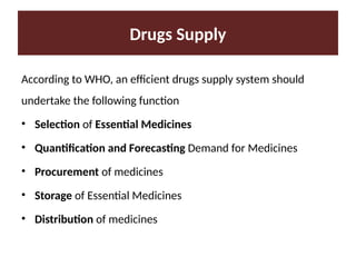 According to WHO, an efficient drugs supply system should
undertake the following function
• Selection of Essential Medicines
• Quantification and Forecasting Demand for Medicines
• Procurement of medicines
• Storage of Essential Medicines
• Distribution of medicines
Drugs Supply
 