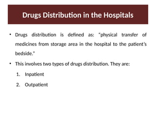 Drugs Distribution in the Hospitals
• Drugs distribution is defined as: “physical transfer of
medicines from storage area in the hospital to the patient’s
bedside.”
• This involves two types of drugs distribution. They are:
1. Inpatient
2. Outpatient
 