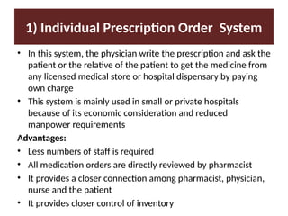 1) Individual Prescription Order System
• In this system, the physician write the prescription and ask the
patient or the relative of the patient to get the medicine from
any licensed medical store or hospital dispensary by paying
own charge
• This system is mainly used in small or private hospitals
because of its economic consideration and reduced
manpower requirements
Advantages:
• Less numbers of staff is required
• All medication orders are directly reviewed by pharmacist
• It provides a closer connection among pharmacist, physician,
nurse and the patient
• It provides closer control of inventory
 