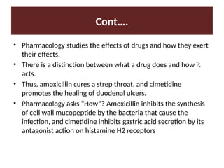 Cont….
• Pharmacology studies the effects of drugs and how they exert
their effects.
• There is a distinction between what a drug does and how it
acts.
• Thus, amoxicillin cures a strep throat, and cimetidine
promotes the healing of duodenal ulcers.
• Pharmacology asks “How”? Amoxicillin inhibits the synthesis
of cell wall mucopeptide by the bacteria that cause the
infection, and cimetidine inhibits gastric acid secretion by its
antagonist action on histamine H2 receptors
 