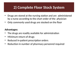 2) Complete Floor Stock System
• Drugs are stored at the nursing station and are administered
by a nurse according to the chart order of the physician
• Only commonly used drugs are stocked on the floor
Advantages:
• The drugs are readily available for administration
• Minimum return of drugs
• Reduced in-patient prescription orders
• Reduction in number of pharmacy personnel required
 