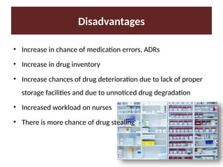 Disadvantages
• Increase in chance of medication errors, ADRs
• Increase in drug inventory
• Increase chances of drug deterioration due to lack of proper
storage facilities and due to unnoticed drug degradation
• Increased workload on nurses
• There is more chance of drug stealing
 