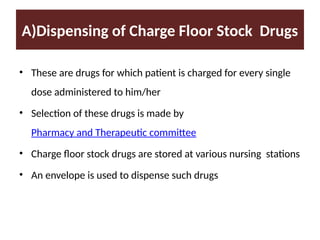 A)Dispensing of Charge Floor Stock Drugs
• These are drugs for which patient is charged for every single
dose administered to him/her
• Selection of these drugs is made by
Pharmacy and Therapeutic committee
• Charge floor stock drugs are stored at various nursing stations
• An envelope is used to dispense such drugs
 